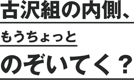 古沢組の内側、もうちょっとのぞいてく？